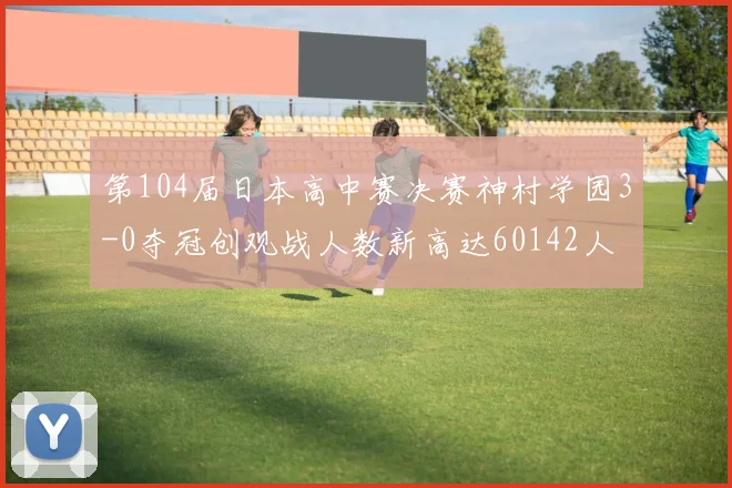 第104届日本高中赛决赛神村学园3-0夺冠创观战人数新高达60142人