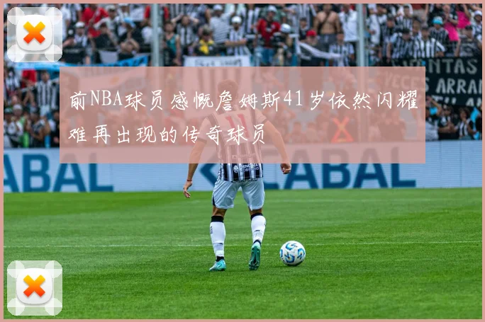 前NBA球员感慨詹姆斯41岁依然闪耀难再出现的传奇球员