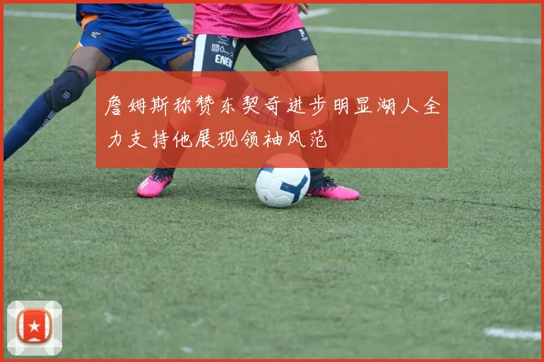 詹姆斯称赞东契奇进步明显湖人全力支持他展现领袖风范