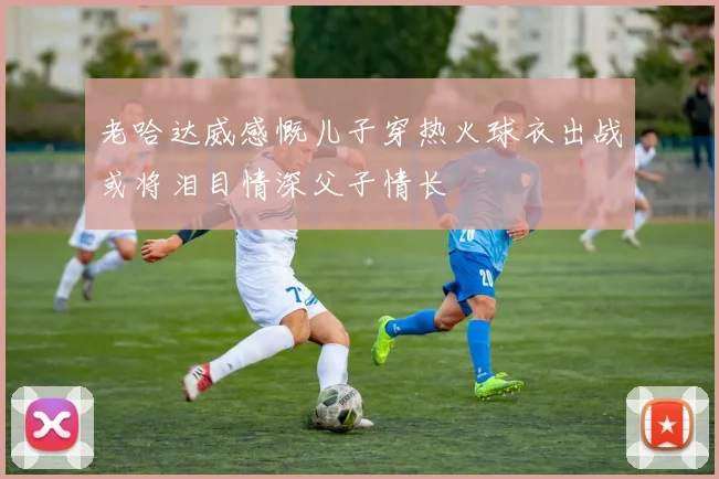 老哈达威感慨儿子穿热火球衣出战或将泪目情深父子情长