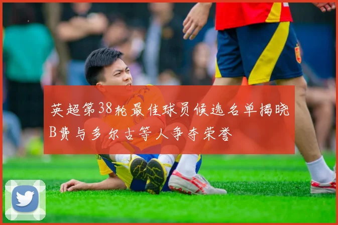 英超第38轮最佳球员候选名单揭晓B费与多尔古等人争夺荣誉