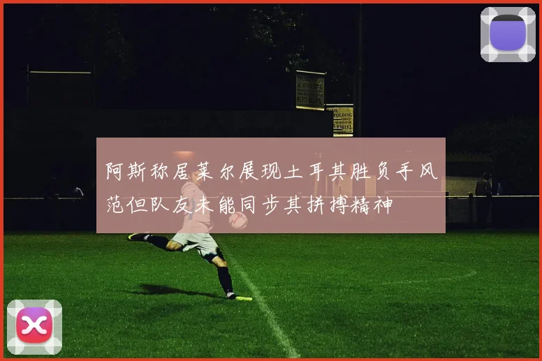 阿斯称居莱尔展现土耳其胜负手风范但队友未能同步其拼搏精神