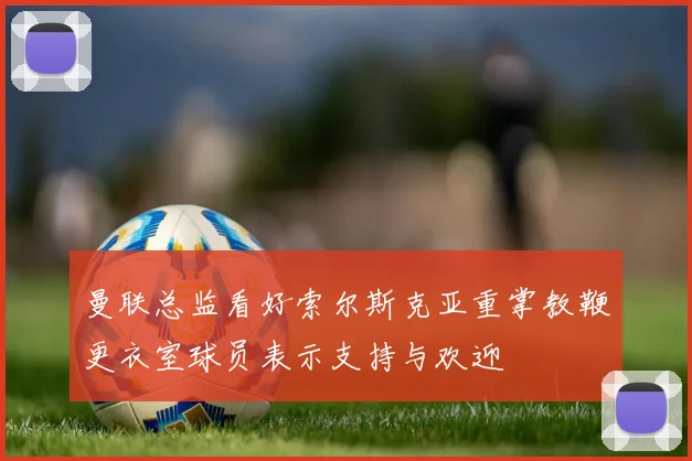 曼联总监看好索尔斯克亚重掌教鞭更衣室球员表示支持与欢迎