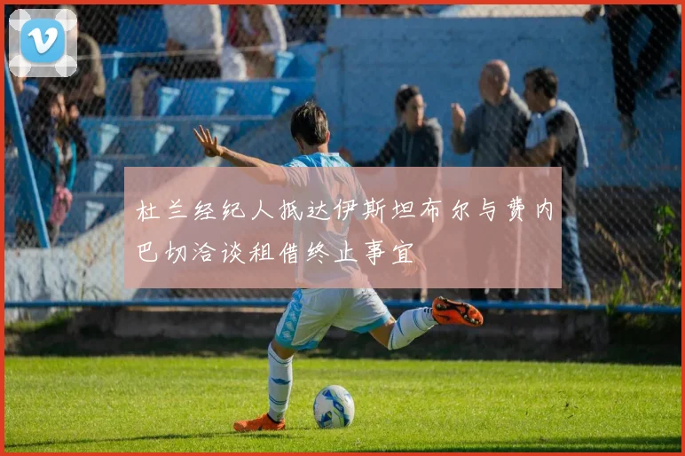 杜兰经纪人抵达伊斯坦布尔与费内巴切洽谈租借终止事宜