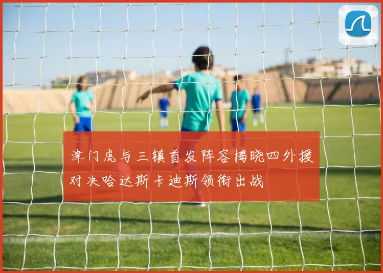 津门虎与三镇首发阵容揭晓四外援对决哈达斯卡迪斯领衔出战