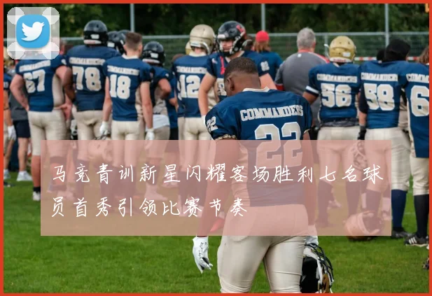 马竞青训新星闪耀客场胜利七名球员首秀引领比赛节奏