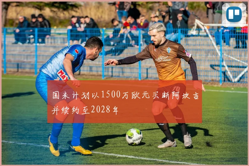 国米计划以1500万欧元买断阿坎吉并续约至2028年