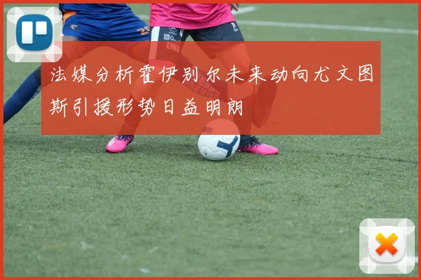 法媒分析霍伊别尔未来动向尤文图斯引援形势日益明朗