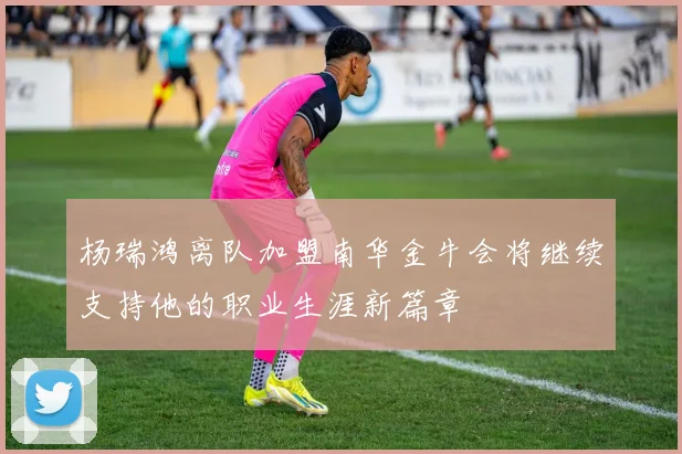 杨瑞鸿离队加盟南华金牛会将继续支持他的职业生涯新篇章