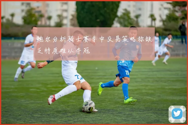 鲍尔分析骑士赛季中交易策略称缺乏特质难以夺冠