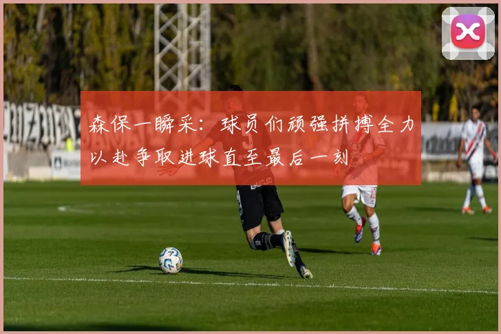 森保一瞬采：球员们顽强拼搏全力以赴争取进球直至最后一刻