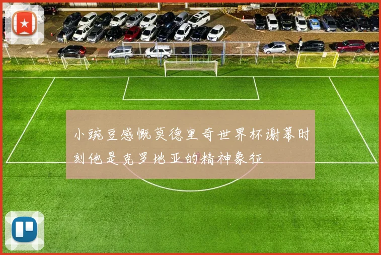 小豌豆感慨莫德里奇世界杯谢幕时刻他是克罗地亚的精神象征