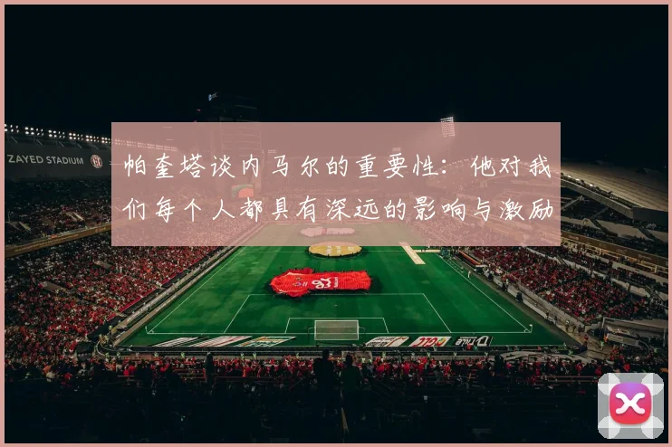 帕奎塔谈内马尔的重要性：他对我们每个人都具有深远的影响与激励