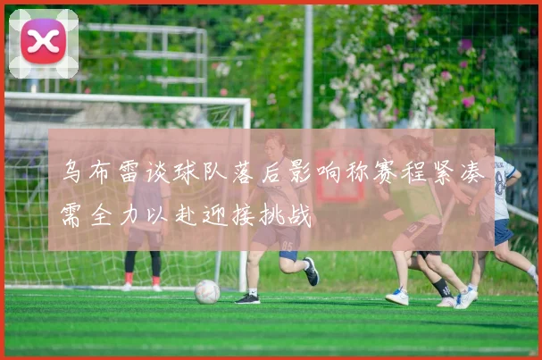 乌布雷谈球队落后影响称赛程紧凑需全力以赴迎接挑战
