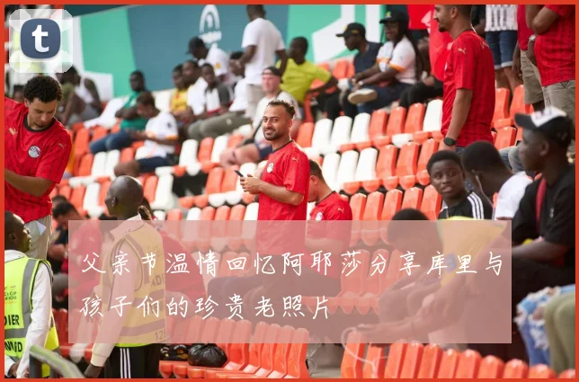 父亲节温情回忆阿耶莎分享库里与孩子们的珍贵老照片