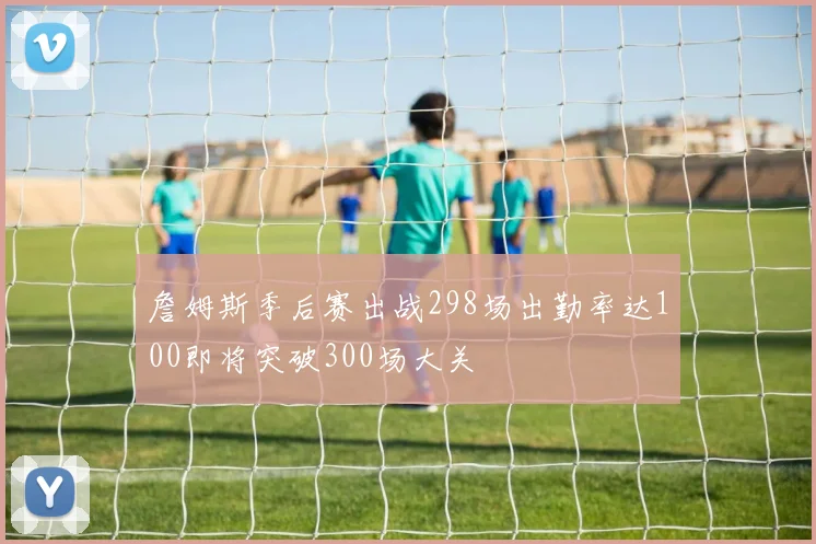 詹姆斯季后赛出战298场出勤率达100即将突破300场大关