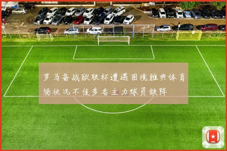 罗马备战欧联杯遭遇困境雅典体育场状况不佳多名主力球员缺阵