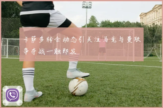 卡萨多转会动态引关注马竞与曼联争夺战一触即发
