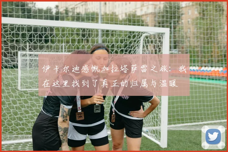 伊卡尔迪感慨加拉塔萨雷之旅：我在这里找到了真正的归属与温暖