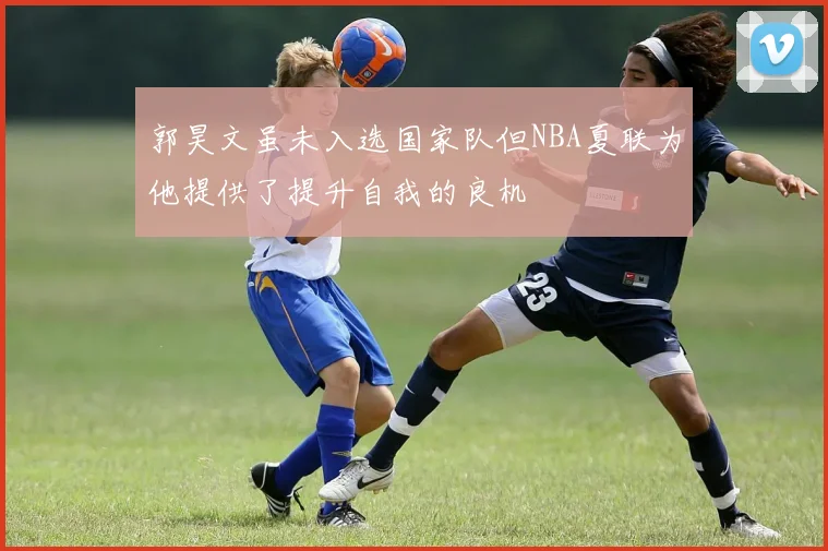 郭昊文虽未入选国家队但NBA夏联为他提供了提升自我的良机