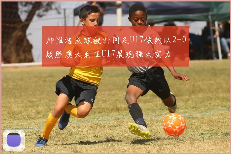 帅惟浩点球被扑国足U17依然以2-0战胜澳大利亚U17展现强大实力
