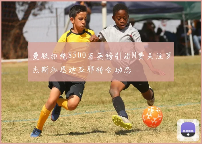 曼联拒绝8500万英镑引进M费关注罗杰斯和恩迪亚耶转会动态